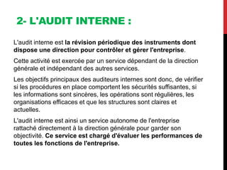 2- L'AUDIT INTERNE :
L'audit interne est la révision périodique des instruments dont
dispose une direction pour contrôler et gérer l'entreprise.
Cette activité est exercée par un service dépendant de la direction
générale et indépendant des autres services.
Les objectifs principaux des auditeurs internes sont donc, de vérifier
si les procédures en place comportent les sécurités suffisantes, si
les informations sont sincères, les opérations sont régulières, les
organisations efficaces et que les structures sont claires et
actuelles.
L'audit interne est ainsi un service autonome de l'entreprise
rattaché directement à la direction générale pour garder son
objectivité. Ce service est chargé d'évaluer les performances de
toutes les fonctions de l'entreprise.
 