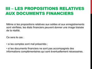 III – LES PROPOSITIONS RELATIVES
AUX DOCUMENTS FINANCIERS
Même si les propositions relatives aux soldes et aux enregistrements
sont vérifiées, les états financiers peuvent donner une image biaisée
de la réalité.
Ce sera le cas :
• si les comptes sont mal présentés ;
• si les documents financiers ne sont pas accompagnés des
informations complémentaires qui sont éventuellement nécessaires.
 