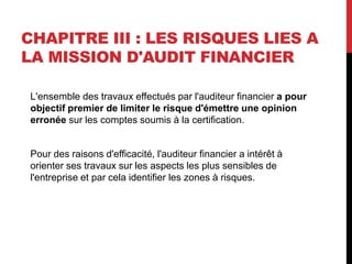 CHAPITRE III : LES RISQUES LIES A
LA MISSION D'AUDIT FINANCIER
L'ensemble des travaux effectués par l'auditeur financier a pour
objectif premier de limiter le risque d'émettre une opinion
erronée sur les comptes soumis à la certification.
Pour des raisons d'efficacité, l'auditeur financier a intérêt à
orienter ses travaux sur les aspects les plus sensibles de
l'entreprise et par cela identifier les zones à risques.
 