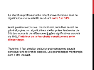 La littérature professionnelle retient souvent comme seuil de
signification une fourchette se situant entre 5 et 10%.
Ainsi, plusieurs erreurs ou inexactitudes cumulées seront en
général jugées non significatives si elles présentent moins de
5% des montants de référence et jugées significatives au-delà
de 10%, l'intérieur de la fourchette constitue une zone
d'incertitude.
Toutefois, il faut préciser qu'aucun pourcentage ne saurait
constituer une référence absolue. Les pourcentages mentionnés
sont à titre indicatif.
 