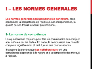I – LES NORMES GENERALES
Les normes générales sont personnelles par nature, elles
concernent la compétence de l'auditeur, son indépendance, la
qualité de son travail le secret professionnel.
1- La norme de compétence
Les qualifications requises pour être un commissaire aux comptes
sont définies par les textes. En outre, le commissaire aux compte
complète régulièrement et met à jours ses connaissances.
Il s'assure également que ses collaborateurs ont une
compétence appropriée à la nature et à la complexité des travaux
à réaliser.
 