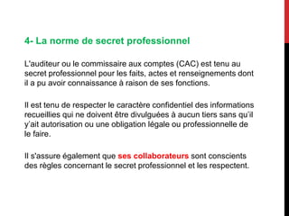 4- La norme de secret professionnel
L'auditeur ou le commissaire aux comptes (CAC) est tenu au
secret professionnel pour les faits, actes et renseignements dont
il a pu avoir connaissance à raison de ses fonctions.
Il est tenu de respecter le caractère confidentiel des informations
recueillies qui ne doivent être divulguées à aucun tiers sans qu’il
y’ait autorisation ou une obligation légale ou professionnelle de
le faire.
Il s'assure également que ses collaborateurs sont conscients
des règles concernant le secret professionnel et les respectent.
 