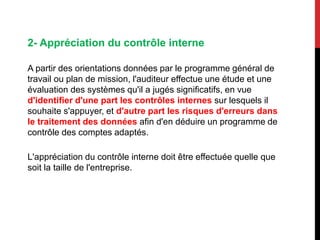 2- Appréciation du contrôle interne
A partir des orientations données par le programme général de
travail ou plan de mission, l'auditeur effectue une étude et une
évaluation des systèmes qu'il a jugés significatifs, en vue
d'identifier d'une part les contrôles internes sur lesquels il
souhaite s'appuyer, et d'autre part les risques d'erreurs dans
le traitement des données afin d'en déduire un programme de
contrôle des comptes adaptés.
L'appréciation du contrôle interne doit être effectuée quelle que
soit la taille de l'entreprise.
 