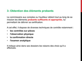 3- Obtention des éléments probants
Le commissaire aux comptes ou l'auditeur obtient tout au long de sa
mission les éléments probants suffisants et appropriés, lui
permettant de délivrer sa certification.
A cet effet, il dispose de diverses techniques de contrôle notamment :
• les contrôles sur pièces
• l'observation physique
• la confirmation directe
• l'examen analytique
Il indique ainsi dans ses dossiers les raisons des choix qu'il a
effectués.
 