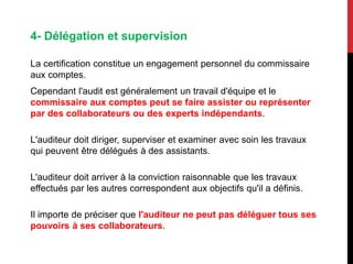 4- Délégation et supervision
La certification constitue un engagement personnel du commissaire
aux comptes.
Cependant l'audit est généralement un travail d'équipe et le
commissaire aux comptes peut se faire assister ou représenter
par des collaborateurs ou des experts indépendants.
L'auditeur doit diriger, superviser et examiner avec soin les travaux
qui peuvent être délégués à des assistants.
L'auditeur doit arriver à la conviction raisonnable que les travaux
effectués par les autres correspondent aux objectifs qu'il a définis.
Il importe de préciser que l'auditeur ne peut pas déléguer tous ses
pouvoirs à ses collaborateurs.
 