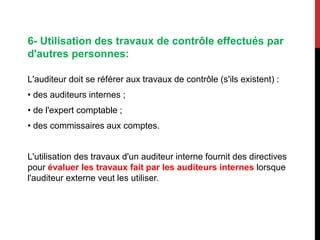 6- Utilisation des travaux de contrôle effectués par
d'autres personnes:
L'auditeur doit se référer aux travaux de contrôle (s'ils existent) :
• des auditeurs internes ;
• de l'expert comptable ;
• des commissaires aux comptes.
L'utilisation des travaux d'un auditeur interne fournit des directives
pour évaluer les travaux fait par les auditeurs internes lorsque
l'auditeur externe veut les utiliser.
 