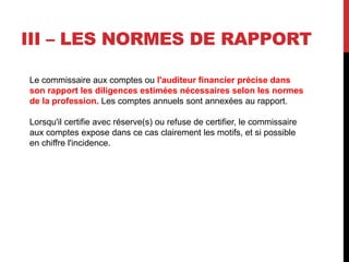 III – LES NORMES DE RAPPORT
Le commissaire aux comptes ou l'auditeur financier précise dans
son rapport les diligences estimées nécessaires selon les normes
de la profession. Les comptes annuels sont annexées au rapport.
Lorsqu'il certifie avec réserve(s) ou refuse de certifier, le commissaire
aux comptes expose dans ce cas clairement les motifs, et si possible
en chiffre l'incidence.
 