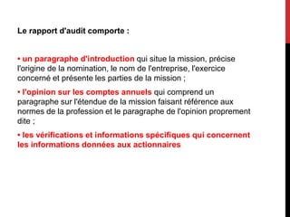 Le rapport d'audit comporte :
• un paragraphe d'introduction qui situe la mission, précise
l'origine de la nomination, le nom de l'entreprise, l'exercice
concerné et présente les parties de la mission ;
• l'opinion sur les comptes annuels qui comprend un
paragraphe sur l'étendue de la mission faisant référence aux
normes de la profession et le paragraphe de l'opinion proprement
dite ;
• les vérifications et informations spécifiques qui concernent
les informations données aux actionnaires
 