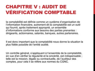 CHAPITRE V : AUDIT DE
VÉRIFICATION COMPTABLE
la comptabilité est définie comme un système d’organisation de
l’information financière, autrement dit la comptabilité est un outil
qui fournit, après traitement approprié, un ensemble
d’informations conforme aux besoins des parties prenantes :
dirigeants, actionnaires, salariés, banques, autres partenaires.
Il est donc important que la comptabilité nous donne la situation la
plus fidèle possible de l’entité audité.
Un contrôle général, s’appliquant à l’ensemble de la comptabilité,
en vue d'en vérifier la régularité et la sincérité, est indispensable ;
telle est la mission, légale ou contractuelle, de l’auditeur des
comptes, pour cela il se réfère aux normes du CGNC.
 