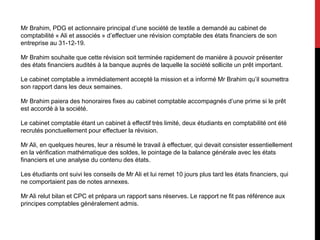 Mr Brahim, PDG et actionnaire principal d’une société de textile a demandé au cabinet de
comptabilité « Ali et associés » d’effectuer une révision comptable des états financiers de son
entreprise au 31-12-19.
Mr Brahim souhaite que cette révision soit terminée rapidement de manière à pouvoir présenter
des états financiers audités à la banque auprès de laquelle la société sollicite un prêt important.
Le cabinet comptable a immédiatement accepté la mission et a informé Mr Brahim qu’il soumettra
son rapport dans les deux semaines.
Mr Brahim paiera des honoraires fixes au cabinet comptable accompagnés d’une prime si le prêt
est accordé à la société.
Le cabinet comptable étant un cabinet à effectif très limité, deux étudiants en comptabilité ont été
recrutés ponctuellement pour effectuer la révision.
Mr Ali, en quelques heures, leur a résumé le travail à effectuer, qui devait consister essentiellement
en la vérification mathématique des soldes, le pointage de la balance générale avec les états
financiers et une analyse du contenu des états.
Les étudiants ont suivi les conseils de Mr Ali et lui remet 10 jours plus tard les états financiers, qui
ne comportaient pas de notes annexes.
Mr Ali relut bilan et CPC et prépara un rapport sans réserves. Le rapport ne fit pas référence aux
principes comptables généralement admis.
 