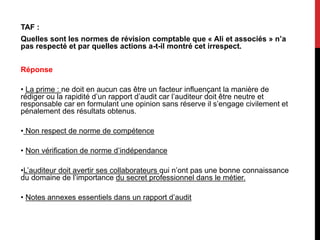 TAF :
Quelles sont les normes de révision comptable que « Ali et associés » n’a
pas respecté et par quelles actions a-t-il montré cet irrespect.
Réponse
• La prime : ne doit en aucun cas être un facteur influençant la manière de
rédiger ou la rapidité d’un rapport d’audit car l’auditeur doit être neutre et
responsable car en formulant une opinion sans réserve il s’engage civilement et
pénalement des résultats obtenus.
• Non respect de norme de compétence
• Non vérification de norme d’indépendance
•L’auditeur doit avertir ses collaborateurs qui n’ont pas une bonne connaissance
du domaine de l’importance du secret professionnel dans le métier.
• Notes annexes essentiels dans un rapport d’audit
 