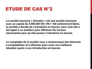 ETUDE DE CAS N°2
La société anonyme « Somatra » est une société anonyme
avec un capital de 4.500.000 DH, VN = 100 entièrement libéré,
la société a décidé de s’introduire en bourse, pour cela elle a
fait appel à un auditeur pour effectuer les travaux
nécessaires pour qu’elle puisse s’introduire en bourse.
Le comptable de la société vous a communiqué des éléments
à comptabiliser et à effectuer pour avoir une meilleure
situation quant a son introduction en bourse.
 