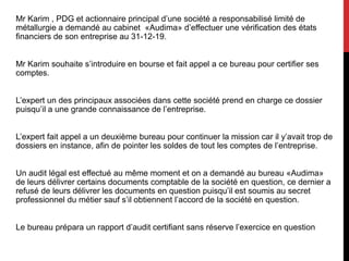 Mr Karim , PDG et actionnaire principal d’une société a responsabilisé limité de
métallurgie a demandé au cabinet «Audima» d’effectuer une vérification des états
financiers de son entreprise au 31-12-19.
Mr Karim souhaite s’introduire en bourse et fait appel a ce bureau pour certifier ses
comptes.
L’expert un des principaux associées dans cette société prend en charge ce dossier
puisqu’il a une grande connaissance de l’entreprise.
L’expert fait appel a un deuxième bureau pour continuer la mission car il y’avait trop de
dossiers en instance, afin de pointer les soldes de tout les comptes de l’entreprise.
Un audit légal est effectué au même moment et on a demandé au bureau «Audima»
de leurs délivrer certains documents comptable de la société en question, ce dernier a
refusé de leurs délivrer les documents en question puisqu’il est soumis au secret
professionnel du métier sauf s’il obtiennent l’accord de la société en question.
Le bureau prépara un rapport d’audit certifiant sans réserve l’exercice en question
 