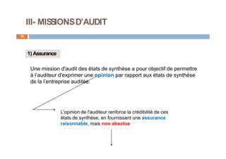 III- MISSIONSD’AUDIT
16
1) Assurance
Une mission d'audit des états de synthèse a pour objectif de permettre
à l’auditeur d'exprimer une opinion par rapport aux états de synthèse
de la l’entreprise auditée.
L'opinion de l'auditeur renforce la crédibilité de ces
états de synthèse, en fournissant une assurance
raisonnable, mais non absolue
 