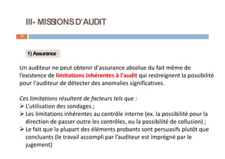 III- MISSIONSD’AUDIT
17
1) Assurance
Un auditeur ne peut obtenir d'assurance absolue du fait même de
l’existence de limitations inhérentes à l'audit qui restreignent la possibilité
pour l'auditeur de détecter des anomalies significatives.
Ces limitations résultent de facteurs tels que :
L’utilisation des sondages ;
Les limitations inhérentes au contrôle interne (ex. la possibilité pour la
direction de passer outre les contrôles, ou la possibilité de collusion) ;
Le fait que la plupart des éléments probants sont persuasifs plutôt que
concluants (le travail accompli par l’auditeur est imprégné par le
jugement)
 
