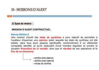 III- MISSIONSD’AUDIT
18
2) T
ypesde mission
MISSION D’AUDIT CONTRACTUEL
Norme 02/titre 0
Une mission d'audit des états de synthèse a pour objectif de permettre à
l’auditeur d'exprimer une opinion selon laquelle les états de synthèse ont été
établis, dans tous leurs aspects significatifs, conformément à un référentiel
comptable identifié, et qu’ils traduisent d’une manière régulière et sincère la
situation financière de la société, ainsi que le résultat de ses opérations et le
flux de sa trésorerie.
- certifie sansréserve,
- certifie avec réserve,
- refuse de certifier.
 