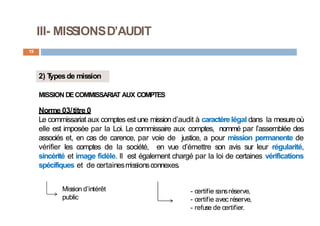 III- MISSIONSD’AUDIT
19
2) T
ypesde mission
MISSION DECOMMISSARIAT AUX COMPTES
Norme 03/titre 0
Le commissariat aux comptes est une missiond’audit à caractèrelégal dans la mesureoù
elle est imposée par la Loi. Le commissaire aux comptes, nommé par l’assemblée des
associés et, en cas de carence, par voie de justice, a pour mission permanente de
vérifier les comptes de la société, en vue d’émettre son avis sur leur régularité,
sincérité et image fidèle. Il est également chargé par la loi de certaines vérifications
spécifiques et de certainesmissionsconnexes.
Mission d’intérêt
public
- certifie sansréserve,
- certifie avec réserve,
- refuse de certifier.
 