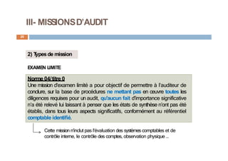 III- MISSIONSD’AUDIT
20
2) T
ypesde mission
EXAMEN LIMITE
Norme 04/titre 0
Une mission d'examen limité a pour objectif de permettre à l’auditeur de
conclure, sur la base de procédures ne mettant pas en œuvre toutes les
diligences requises pour un audit, qu'aucun fait d'importance significative
n’a été relevé lui laissant à penser que les états de synthèse n’ont pas été
établis, dans tous leurs aspects significatifs, conformément au référentiel
comptable identifié.
Cette mission n'inclut pas l'évaluation des systèmes comptables et de
contrôle interne, le contrôle des comptes, observation physique …
 
