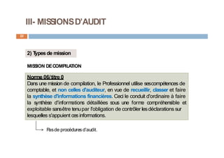 III- MISSIONSD’AUDIT
22
2) T
ypesde mission
MIS
S
ION DECOMPILA
TION
Norme 06/titre 0
Dans une mission de compilation, le Professionnel utilise sescompétences de
comptable, et non celles d'auditeur, en vue de recueillir, classer et faire
la synthèse d'informations financières. Ceci le conduit d'ordinaire à faire
la synthèse d'informations détaillées sous une forme compréhensible et
exploitable sansêtre tenupar l'obligation de contrôler lesdéclarations sur
lesquelles s'appuient ces informations.
P
asde procédures d’audit.
 