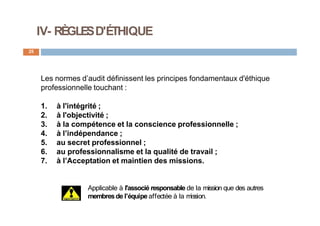 IV- RÈGLESD'ÉTHIQUE
25
Les normes d’audit définissent les principes fondamentaux d'éthique
professionnelle touchant :
1. à l'intégrité ;
2. à l'objectivité ;
3. à la compétence et la conscience professionnelle ;
4. à l’indépendance ;
5. au secret professionnel ;
6. au professionnalisme et la qualité de travail ;
7. à l’Acceptation et maintien des missions.
Applicable à l'associé responsable de la mission que des autres
membresde l'équipe affectée à la mission.
 