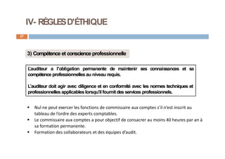 IV- RÈGLESD'ÉTHIQUE
27
3) Compétence et conscience professionnelle
L
’auditeur a l'obligation permanente de maintenir ses connaissances et sa
compétence professionnellesau niveau requis.
L’auditeur doit agir avec diligence et en conformité avec les normes techniques et
professionnelles applicables lorsqu'il fournit des services professionnels.
 Nul ne peut exercer les fonctions de commissaire aux comptes s’il n’est inscrit au
tableau de l’ordre des experts comptables.
 Le commissaire aux comptes a pour objectif de consacrer au moins 40 heures par an à
sa formation permanente.
 Formation des collaborateurs et des équipes d’audit.
 