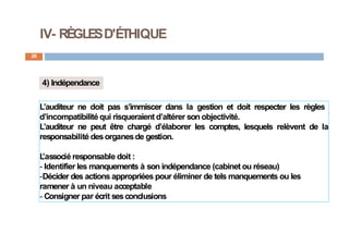 IV- RÈGLESD'ÉTHIQUE
28
4) Indépendance
L’auditeur ne doit pas s’immiscer dans la gestion et doit respecter les règles
d’incompatibilité qui risqueraient d’altérer son objectivité.
L’auditeur ne peut être chargé d’élaborer les comptes, lesquels relèvent de la
responsabilité desorganesde gestion.
L
’associé responsable doit :
- Identifier les manquements à son indépendance (cabinet ou réseau)
-Décider des actions appropriées pour éliminer de tels manquements ou les
ramener à un niveau acceptable
- Consigner par écrit sesconclusions
 