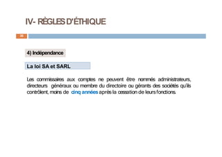 IV- RÈGLESD'ÉTHIQUE
30
4) Indépendance
La loi SA et SARL
Les commissaires aux comptes ne peuvent être nommés administrateurs,
directeurs généraux ou membre du directoire ou gérants des sociétés qu’ils
contrôlent, moins de cinq annéesaprès la cessation de leursfonctions.
 
