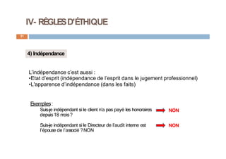 IV- RÈGLESD'ÉTHIQUE
31
4) Indépendance
E
xemples:
Suis-je indépendant si le client n’a pas payé les honoraires
depuis18 mois?
Suis-je indépendant si le Directeur de l’audit interne est
l’épouse de l’associé ?NON
NON
NON
L’indépendance c’est aussi :
•Etat d’esprit (indépendance de l’esprit dans le jugement professionnel)
•L'apparence d’indépendance (dans les faits)
 