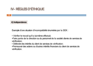 IV- RÈGLESD'ÉTHIQUE
32
4) Indépendance
Exemple d’une situation d’incompatibilité énumérée par la SOX :
• Vérifier le travail qu'il a lui-même effectué;
•Faire partie de la direction ou du personnel de la société cliente de servicesde
vérification;
• Défendre les intérêts du client de services de vérification;
•Promouvoir des actions ou d'autres intérêts financiers du client de services de
vérification.
 
