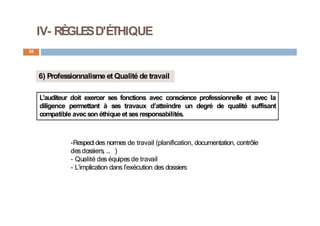 IV- RÈGLESD'ÉTHIQUE
35
6) Professionnalisme et Qualité de travail
L’auditeur doit exercer ses fonctions avec conscience professionnelle et avec la
diligence permettant à ses travaux d’atteindre un degré de qualité suffisant
compatible avecson éthique et sesresponsabilités.
-Respect des normes de travail (planification, documentation, contrôle
des dossiers, … )
- Qualité des équipes de travail
- L’implication dans l’exécution des dossiers
 