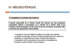 IV- RÈGLESD'ÉTHIQUE
36
7) Acceptation et maintien desmissions
L'associé responsable de la mission d’audit doit s'assurer que des procédures
appropriées relatives à l'acceptation et au maintien de la relation client et de
missions d'audit ponctuelles ont été suivies et que les conclusions auxquelles elles
ont abouti sont appropriéeset documentées.
- Formaliser le choix des missions nouvelles et le maintien des anciennes.
-La décision d’acceptation doit tenir compte de l’indépendance du cabinet, sa
compétence, la disponibilité de l’équipe, l’intégrité des dirigeants …
-L’acceptation doit être précédée par une prise de connaissance de
l’entreprise auditée (entretien avec le dirigeant)
 
