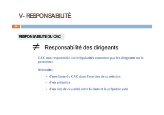 V- RESPONSABILITÉ
40
RESPONSABILITEDU CAC
 Responsabilité des dirigeants
CAC non responsable des irrégularités commises par les dirigeants ou le
personnel.
Nécessité :
- d'une faute du CAC dans l'exercice de sa mission
- d’un préjudice
- d'un lien de causalité entre la faute et le préjudice subi
 