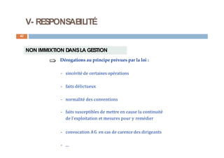 V- RESPONSABILITÉ
42
NON IMMIXTION DANSLA GESTION
Dérogations au principe prévues par la loi :
- sincérité de certaines opérations
- faits délictueux
- normalité des conventions
- faits susceptibles de mettre en cause la continuité
de l'exploitation et mesures pour y remédier
- convocation AG en cas de carence des dirigeants
- ...
 