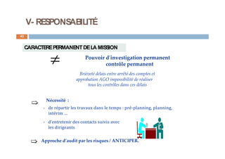 V- RESPONSABILITÉ
43
CARACTEREPERMANENTDELA MISSION
Pouvoir d'investigation permanent
contrôle permanent
Brièveté délais entre arrêté des comptes et

approbation AGO impossibilité de réaliser
tous les contrôles dans ces délais
Nécessité :
- de répartir les travaux dans le temps : pré-planning, planning,
intérim …
- d'entretenir des contacts suivis avec
les dirigeants
Approche d’audit par les risques / ANTICIPER.
 
