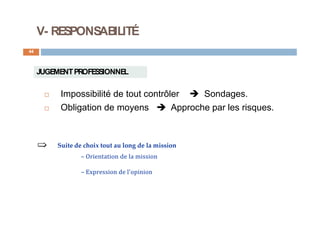 V- RESPONSABILITÉ
44
JUGEMENTPROFESSIONNEL
 Impossibilité de tout contrôler  Sondages.
 Obligation de moyens  Approche par les risques.
Suite de choix tout au long de la mission
– Orientation de la mission
– Expression de l'opinion
 