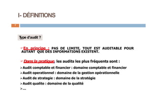 I- DÉFINITIONS
7
T
ype d’audit ?
En principe : PAS DE LIMITE, TOUT EST AUDITABLE POUR
AUTANT QUE DES INFORMATIONS EXISTENT.
Dans la pratique, les audits les plus fréquents sont :
Audit comptable et financier : domaine comptable et financier
Audit operationnel : domaine de la gestion opérationnelle
Audit de strategie : domaine de la stratégie
Audit qualite : domaine de la qualité
…
 