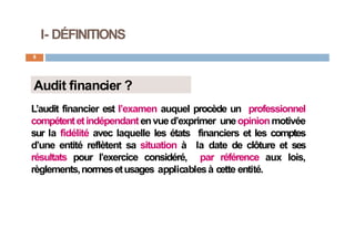I- DÉFINITIONS
8
Audit financier ?
L’audit financier est l’examen auquel procède un professionnel
compétentetindépendantenvued’exprimer uneopinionmotivée
sur la fidélité avec laquelle les états financiers et les comptes
d’une entité reflètent sa situation à la date de clôture et ses
résultats pour l’exercice considéré, par référence aux lois,
règlements,normesetusages applicablesà cette entité.
 