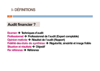 I- DÉFINITIONS
9
Audit financier ?
Examen  T
echniquesd’audit
Professionnel  Professionnel de l’audit (Expert comptable)
Opinion motivée  Résultat de l’audit (Rapport)
Fidélité desétats de synthèse  Régularité, sincérité et image fidèle
Situation et résultats Objectif
Par référence  Référence
 