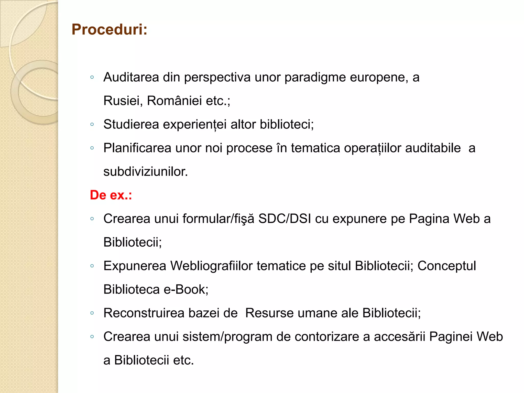 Proceduri:


  ◦ Auditarea din perspectiva unor paradigme europene, a
    Rusiei, României etc.;
  ◦ Studierea experienţei altor biblioteci;
  ◦ Planificarea unor noi procese în tematica operaţiilor auditabile a
    subdiviziunilor.
  De ex.:
  ◦ Crearea unui formular/fişă SDC/DSI cu expunere pe Pagina Web a
    Bibliotecii;
  ◦ Expunerea Webliografiilor tematice pe situl Bibliotecii; Conceptul
    Biblioteca e-Book;
  ◦ Reconstruirea bazei de Resurse umane ale Bibliotecii;
  ◦ Crearea unui sistem/program de contorizare a accesării Paginei Web
    a Bibliotecii etc.
 