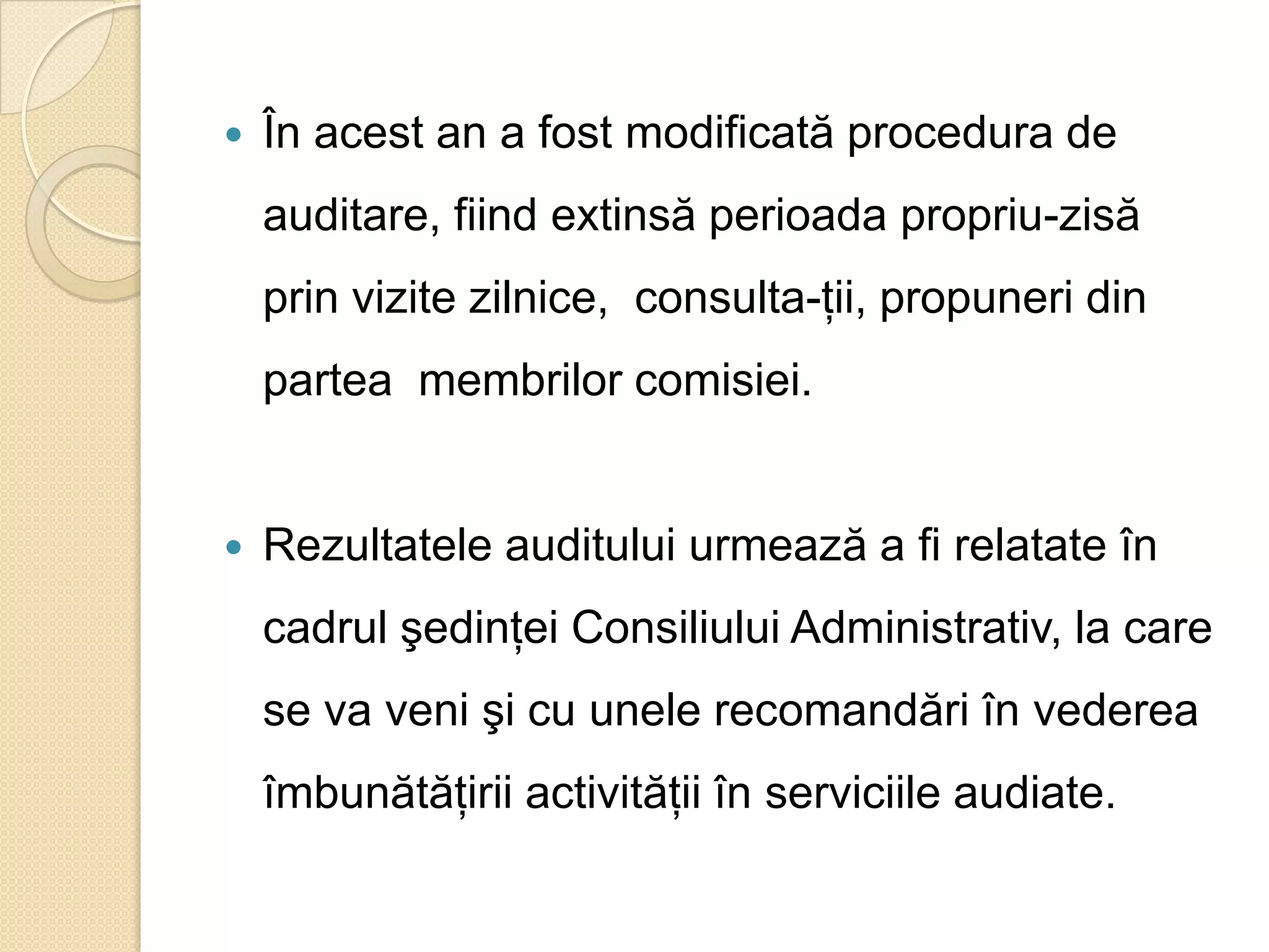    În acest an a fost modificată procedura de
    auditare, fiind extinsă perioada propriu-zisă
    prin vizite zilnice, consulta-ţii, propuneri din
    partea membrilor comisiei.


   Rezultatele auditului urmează a fi relatate în
    cadrul şedinţei Consiliului Administrativ, la care
    se va veni şi cu unele recomandări în vederea
    îmbunătăţirii activităţii în serviciile audiate.
 