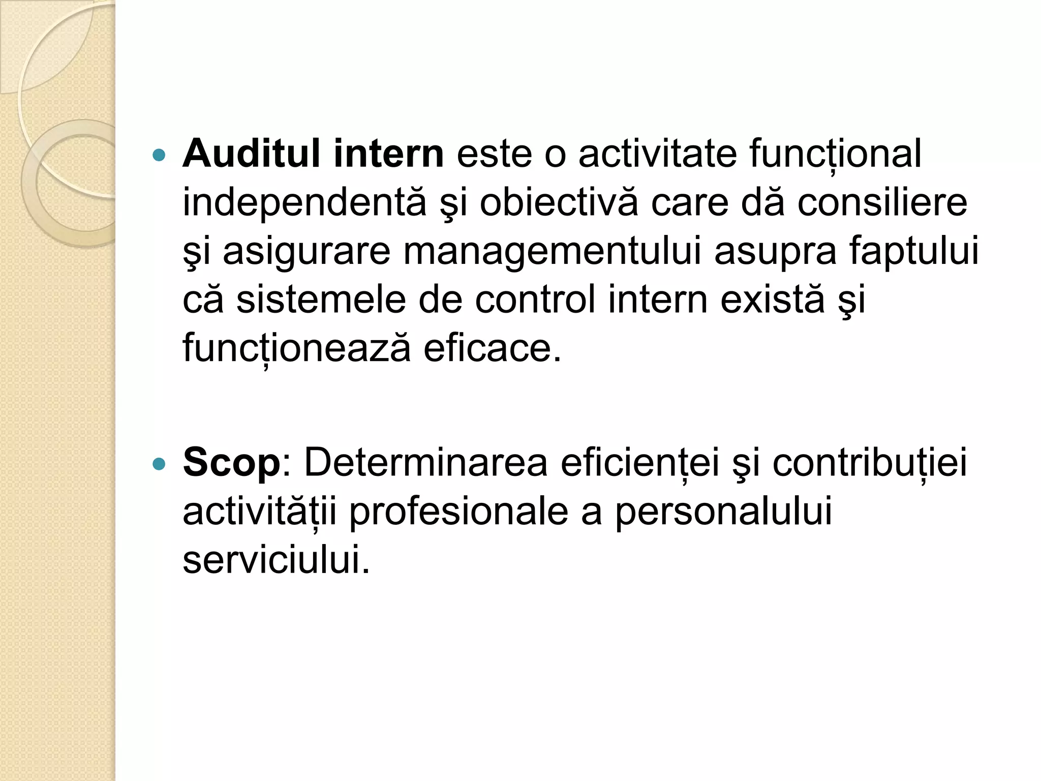    Auditul intern este o activitate funcţional
    independentă şi obiectivă care dă consiliere
    şi asigurare managementului asupra faptului
    că sistemele de control intern există şi
    funcţionează eficace.

   Scop: Determinarea eficienţei şi contribuţiei
    activităţii profesionale a personalului
    serviciului.
 