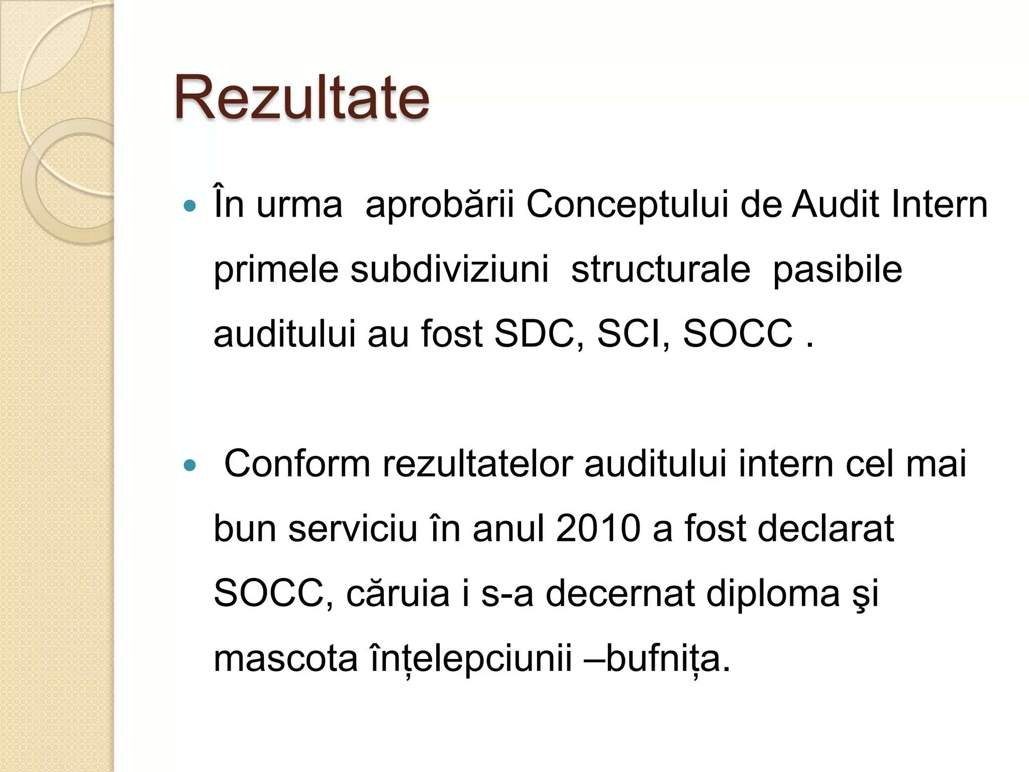 Rezultate
   În urma aprobării Conceptului de Audit Intern
    primele subdiviziuni structurale pasibile
    auditului au fost SDC, SCI, SOCC .


   Conform rezultatelor auditului intern cel mai
    bun serviciu în anul 2010 a fost declarat
    SOCC, căruia i s-a decernat diploma şi
    mascota înţelepciunii –bufniţa.
 