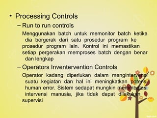 • Processing Controls
– Run to run controls
Menggunakan batch untuk memonitor batch ketika
dia bergerak dari satu prosedur program ke
prosedur program lain. Kontrol ini memastikan
setiap pergerakan memproses batch dengan benar
dan lengkap
– Operators Inventervention Controls
Operator kadang diperlukan dalam mengintervensi
suatu kegiatan dan hal ini meningkatkan potensi
human error. Sistem sedapat mungkin memmbatasi
intervensi manusia, jika tidak dapat dilakukan
supervisi
 