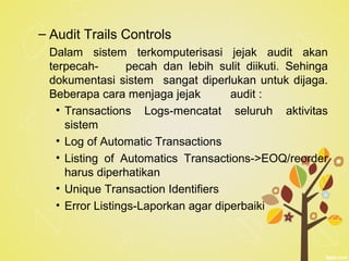 – Audit Trails Controls
Dalam sistem terkomputerisasi jejak audit akan
terpecah- pecah dan lebih sulit diikuti. Sehinga
dokumentasi sistem sangat diperlukan untuk dijaga.
Beberapa cara menjaga jejak audit :
• Transactions Logs-mencatat seluruh aktivitas
sistem
• Log of Automatic Transactions
• Listing of Automatics Transactions->EOQ/reorder
harus diperhatikan
• Unique Transaction Identifiers
• Error Listings-Laporkan agar diperbaiki
 