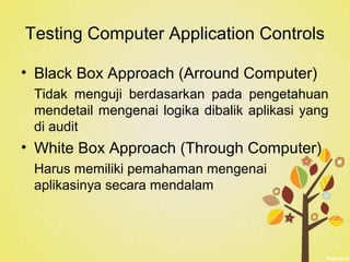 Testing Computer Application Controls
• Black Box Approach (Arround Computer)
Tidak menguji berdasarkan pada pengetahuan
mendetail mengenai logika dibalik aplikasi yang
di audit
• White Box Approach (Through Computer)
Harus memiliki pemahaman mengenai
aplikasinya secara mendalam
 