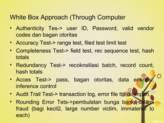 White Box Approach (Through Computer
• Authenticity Tes-> user ID, Password, valid vendor
codes dan bagan otoritas
• Accuracy Test-> range test, filed test limit test
• Completeness Test-> field test, rec sequence test, hash
totals
• Redundancy Test-> recoknsiliasi batch, record count,
hash totals
• Acces Test-> pass, bagan otoritas, data enkripsi,
inference control
• Audit Trail Test-> transaction log, error file ttp disimpan,
• Rounding Error Tets->pembulatan bunga bank, salami
fraud (bagi kecil2, large number victim, immaterial to
each)
 