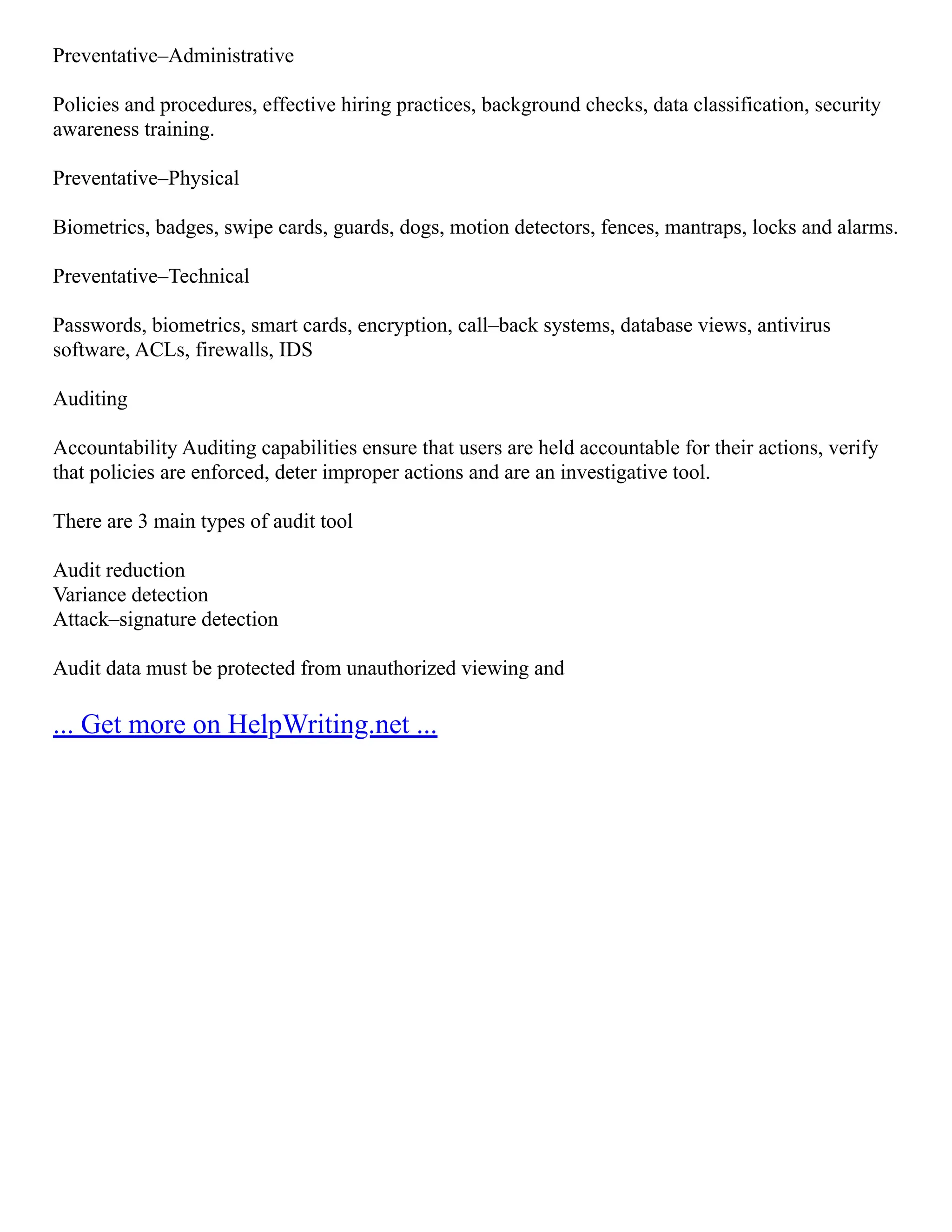 Preventative–Administrative
Policies and procedures, effective hiring practices, background checks, data classification, security
awareness training.
Preventative–Physical
Biometrics, badges, swipe cards, guards, dogs, motion detectors, fences, mantraps, locks and alarms.
Preventative–Technical
Passwords, biometrics, smart cards, encryption, call–back systems, database views, antivirus
software, ACLs, firewalls, IDS
Auditing
Accountability Auditing capabilities ensure that users are held accountable for their actions, verify
that policies are enforced, deter improper actions and are an investigative tool.
There are 3 main types of audit tool
Audit reduction
Variance detection
Attack–signature detection
Audit data must be protected from unauthorized viewing and
... Get more on HelpWriting.net ...
 