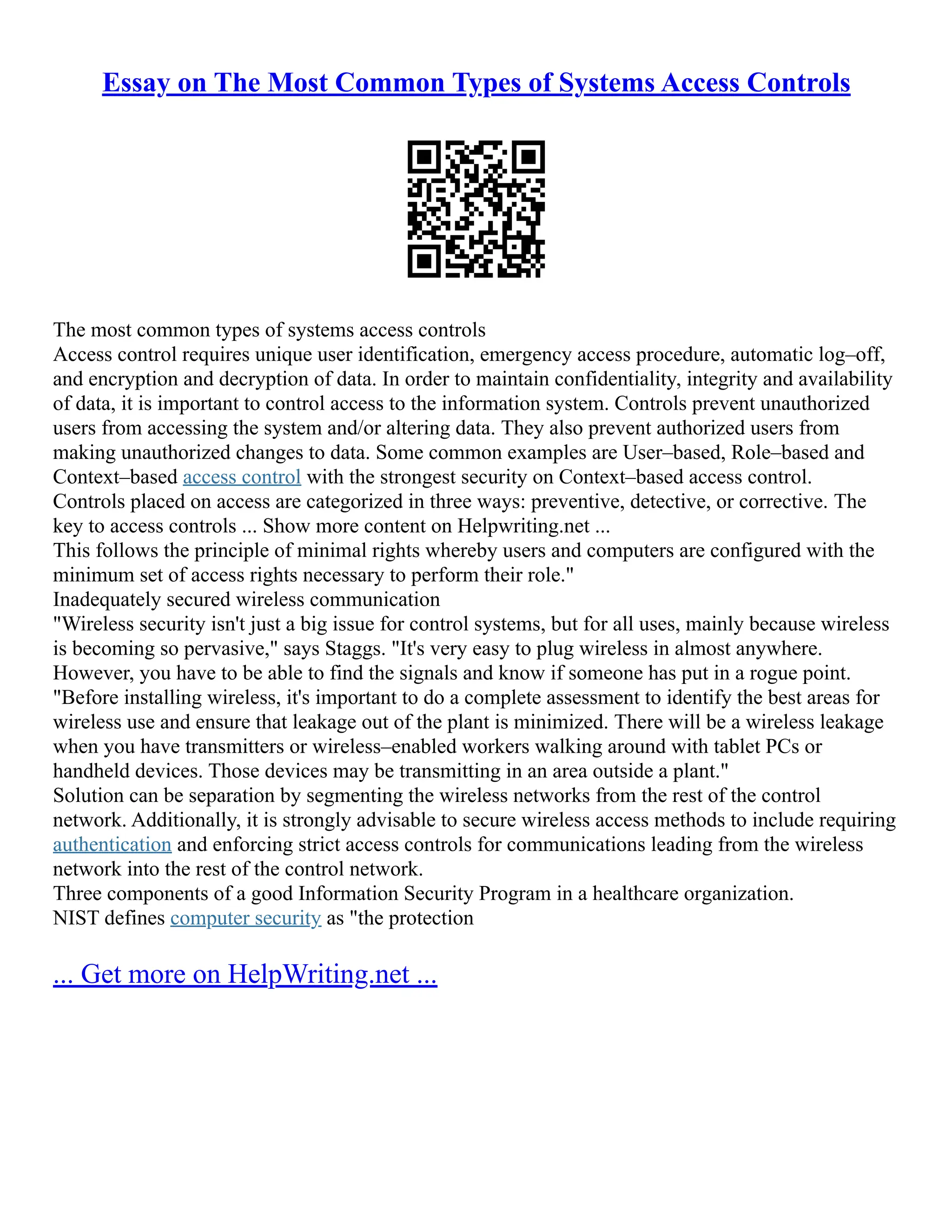 Essay on The Most Common Types of Systems Access Controls
The most common types of systems access controls
Access control requires unique user identification, emergency access procedure, automatic log–off,
and encryption and decryption of data. In order to maintain confidentiality, integrity and availability
of data, it is important to control access to the information system. Controls prevent unauthorized
users from accessing the system and/or altering data. They also prevent authorized users from
making unauthorized changes to data. Some common examples are User–based, Role–based and
Context–based access control with the strongest security on Context–based access control.
Controls placed on access are categorized in three ways: preventive, detective, or corrective. The
key to access controls ... Show more content on Helpwriting.net ...
This follows the principle of minimal rights whereby users and computers are configured with the
minimum set of access rights necessary to perform their role."
Inadequately secured wireless communication
"Wireless security isn't just a big issue for control systems, but for all uses, mainly because wireless
is becoming so pervasive," says Staggs. "It's very easy to plug wireless in almost anywhere.
However, you have to be able to find the signals and know if someone has put in a rogue point.
"Before installing wireless, it's important to do a complete assessment to identify the best areas for
wireless use and ensure that leakage out of the plant is minimized. There will be a wireless leakage
when you have transmitters or wireless–enabled workers walking around with tablet PCs or
handheld devices. Those devices may be transmitting in an area outside a plant."
Solution can be separation by segmenting the wireless networks from the rest of the control
network. Additionally, it is strongly advisable to secure wireless access methods to include requiring
authentication and enforcing strict access controls for communications leading from the wireless
network into the rest of the control network.
Three components of a good Information Security Program in a healthcare organization.
NIST defines computer security as "the protection
... Get more on HelpWriting.net ...
 
