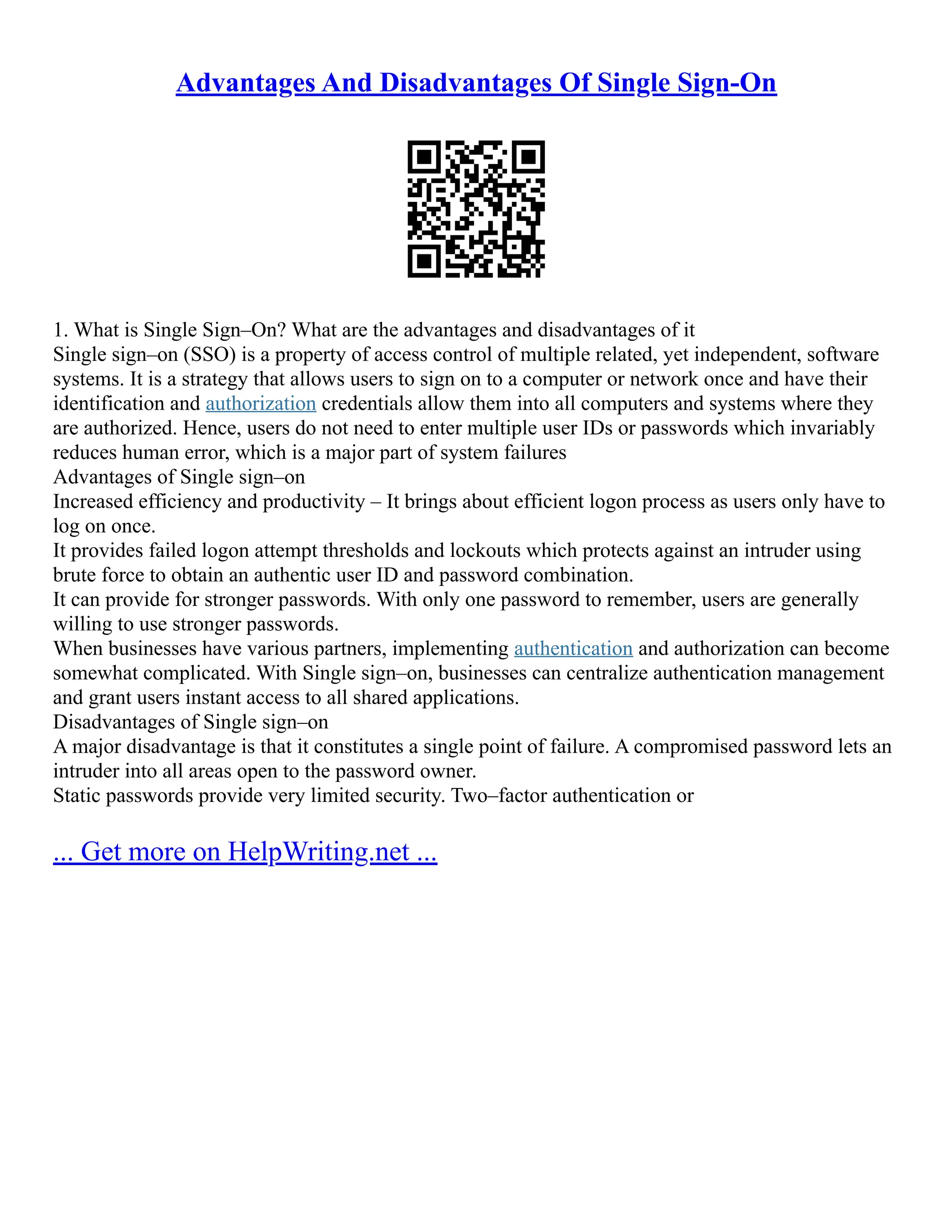 Advantages And Disadvantages Of Single Sign-On
1. What is Single Sign–On? What are the advantages and disadvantages of it
Single sign–on (SSO) is a property of access control of multiple related, yet independent, software
systems. It is a strategy that allows users to sign on to a computer or network once and have their
identification and authorization credentials allow them into all computers and systems where they
are authorized. Hence, users do not need to enter multiple user IDs or passwords which invariably
reduces human error, which is a major part of system failures
Advantages of Single sign–on
Increased efficiency and productivity – It brings about efficient logon process as users only have to
log on once.
It provides failed logon attempt thresholds and lockouts which protects against an intruder using
brute force to obtain an authentic user ID and password combination.
It can provide for stronger passwords. With only one password to remember, users are generally
willing to use stronger passwords.
When businesses have various partners, implementing authentication and authorization can become
somewhat complicated. With Single sign–on, businesses can centralize authentication management
and grant users instant access to all shared applications.
Disadvantages of Single sign–on
A major disadvantage is that it constitutes a single point of failure. A compromised password lets an
intruder into all areas open to the password owner.
Static passwords provide very limited security. Two–factor authentication or
... Get more on HelpWriting.net ...
 
