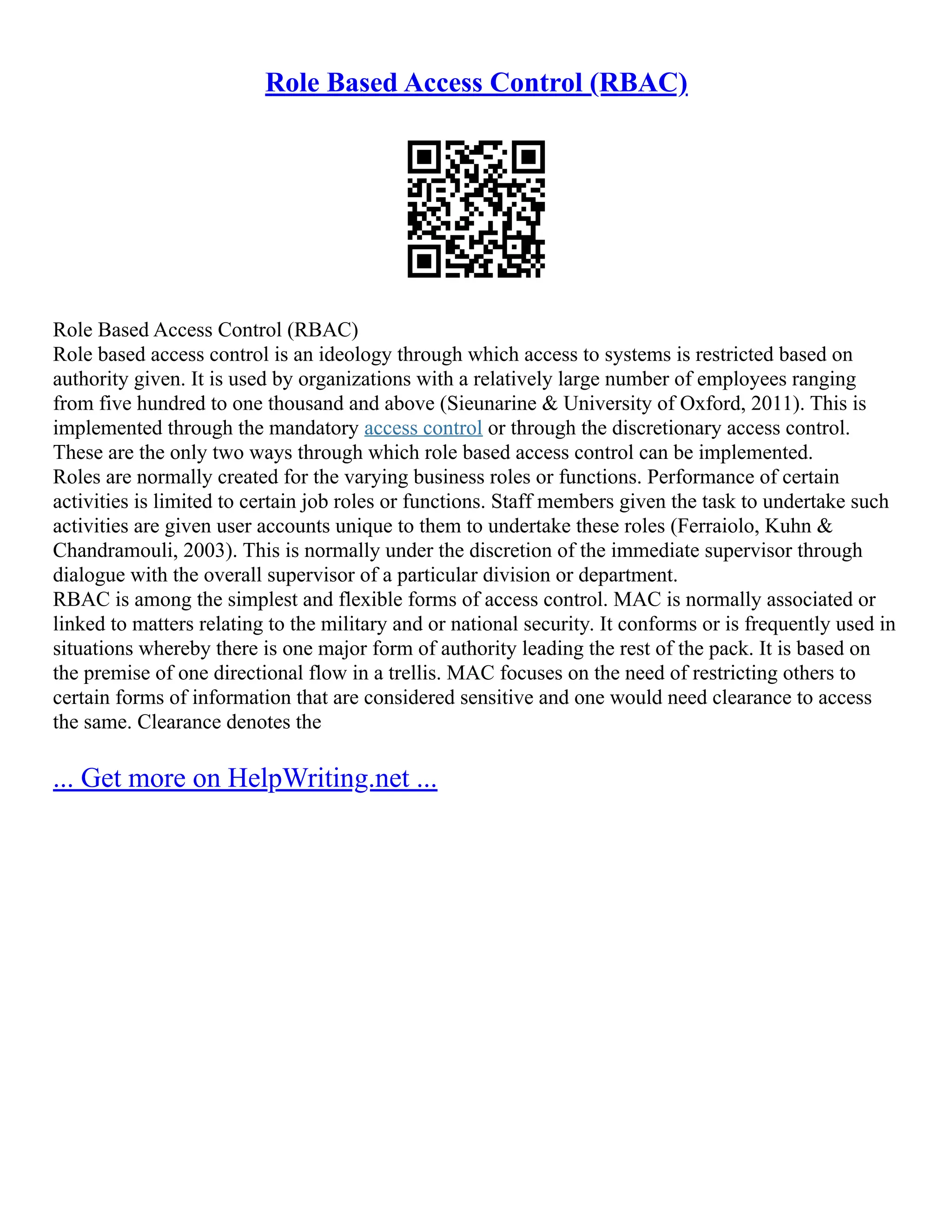 Role Based Access Control (RBAC)
Role Based Access Control (RBAC)
Role based access control is an ideology through which access to systems is restricted based on
authority given. It is used by organizations with a relatively large number of employees ranging
from five hundred to one thousand and above (Sieunarine & University of Oxford, 2011). This is
implemented through the mandatory access control or through the discretionary access control.
These are the only two ways through which role based access control can be implemented.
Roles are normally created for the varying business roles or functions. Performance of certain
activities is limited to certain job roles or functions. Staff members given the task to undertake such
activities are given user accounts unique to them to undertake these roles (Ferraiolo, Kuhn &
Chandramouli, 2003). This is normally under the discretion of the immediate supervisor through
dialogue with the overall supervisor of a particular division or department.
RBAC is among the simplest and flexible forms of access control. MAC is normally associated or
linked to matters relating to the military and or national security. It conforms or is frequently used in
situations whereby there is one major form of authority leading the rest of the pack. It is based on
the premise of one directional flow in a trellis. MAC focuses on the need of restricting others to
certain forms of information that are considered sensitive and one would need clearance to access
the same. Clearance denotes the
... Get more on HelpWriting.net ...
 